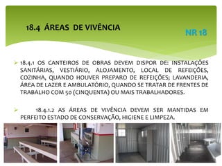  18.4.1 OS CANTEIROS DE OBRAS DEVEM DISPOR DE: INSTALAÇÕES
SANITÁRIAS, VESTIÁRIO, ALOJAMENTO, LOCAL DE REFEIÇÕES,
COZINHA, QUANDO HOUVER PREPARO DE REFEIÇÕES; LAVANDERIA,
ÁREA DE LAZER E AMBULATÓRIO, QUANDO SE TRATAR DE FRENTES DE
TRABALHO COM 50 (CINQUENTA) OU MAIS TRABALHADORES.
 18.4.1.2 AS ÁREAS DE VIVÊNCIA DEVEM SER MANTIDAS EM
PERFEITO ESTADO DE CONSERVAÇÃO, HIGIENE E LIMPEZA.
18.4 ÁREAS DE VIVÊNCIA
NR 18
 