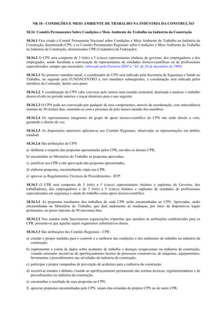 NR 18 - CONDIÇÕES E MEIO AMBIENTE DE TRABALHO NA INDÚSTRIA DA CONSTRUÇÃO

18.34 Comitês Permanentes Sobre Condições e Meio Ambiente do Trabalho na Indústria da Construção

18.34.1 Fica criado o Comitê Permanente Nacional sobre Condições e Meio Ambiente do Trabalho na Indústria da
Construção, denominado CPN, e os Comitês Permanentes Regionais sobre Condições e Meio Ambiente do Trabalho
na Indústria da Construção, denominados CPR (Unidade(s) da Federação).

18.34.2 O CPN será composto de 3 (três) a 5 (cinco) representantes titulares do governo, dos empregadores e dos
empregados, sendo facultada a convocação de representantes de entidades técnico-científicas ou de profissionais
especializados, sempre que necessário. (Alterado pela Portaria SSST n.º 63, de 28 de dezembro de 1998)

18.34.2.1 No primeiro mandato anual, o coordenador do CPN será indicado pela Secretaria de Segurança e Saúde no
Trabalho, no segundo pela FUNDACENTRO e, nos mandatos subseqüentes, a coordenação será indicada pelos
membros da Comissão, dentre seus pares.

18.34.2.2 À coordenação do CPN cabe convocar pelo menos uma reunião semestral, destinada a analisar o trabalho
desenvolvido no período anterior e traçar diretrizes para o ano seguinte.

18.34.2.3 O CPN pode ser convocado por qualquer de seus componentes, através da coordenação, com antecedência
mínima de 30 (trinta) dias, reunindo-se com a presença de pelo menos metade dos membros.

18.34.2.4 Os representantes integrantes do grupo de apoio técnico-científico do CPN não terão direito a voto,
garantido o direito de voz.

18.34.2.5 As disposições anteriores aplicam-se aos Comitês Regionais, observadas as representações em âmbito
estadual.

18.34.2.6 São atribuições do CPN:
a) deliberar a respeito das propostas apresentadas pelos CPR, ouvidos os demais CPR;
b) encaminhar ao Ministério do Trabalho as propostas aprovadas;
c) justificar aos CPR a não aprovação das propostas apresentadas;
d) elaborar propostas, encaminhando cópia aos CPR;
e) aprovar os Regulamentos Técnicos de Procedimentos - RTP.

18.34.3 O CPR será composto de 3 (três) a 5 (cinco) representantes titulares e suplentes do Governo, dos
trabalhadores, dos empregadores e de 3 (três) a 5 (cinco) titulares e suplentes de entidades de profissionais
especializados em segurança e saúde do trabalho como apoio técnico-científico.

18.34.3.1 As propostas resultantes dos trabalhos de cada CPR serão encaminhadas ao CPN. Aprovadas, serão
encaminhadas ao Ministério do Trabalho, que dará andamento às mudanças, por meio de dispositivos legais
pertinentes, no prazo máximo de 90 (noventa) dias.

18.34.3.2 Nos estados onde funcionarem organizações tripartites que atendem às atribuições estabelecidas para os
CPR, presume-se que aquelas sejam organismos substitutivos destes.

18.34.3.3 São atribuições dos Comitês Regionais - CPR:
a) estudar e propor medidas para o controle e a melhoria das condições e dos ambientes de trabalho na indústria da
   construção;
b) implementar a coleta de dados sobre acidentes de trabalho e doenças ocupacionais na indústria da construção,
   visando estimular iniciativas de aperfeiçoamento técnico de processos construtivos, de máquinas, equipamentos,
   ferramentas e procedimentos nas atividades da indústria da construção;
c) participar e propor campanhas de prevenção de acidentes para a indústria da construção;
d) incentivar estudos e debates visando ao aperfeiçoamento permanente das normas técnicas, regulamentadoras e de
   procedimentos na indústria da construção;
e) encaminhar o resultado de suas propostas ao CPN;
f) apreciar propostas encaminhadas pelo CPN, sejam elas oriundas do próprio CPN ou de outro CPR;
 