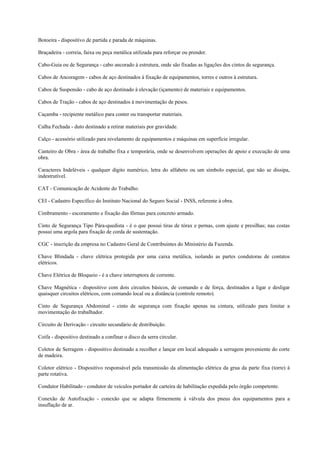 Botoeira - dispositivo de partida e parada de máquinas.

Braçadeira - correia, faixa ou peça metálica utilizada para reforçar ou prender.

Cabo-Guia ou de Segurança - cabo ancorado à estrutura, onde são fixadas as ligações dos cintos de segurança.

Cabos de Ancoragem - cabos de aço destinados à fixação de equipamentos, torres e outros à estrutura.

Cabos de Suspensão - cabo de aço destinado à elevação (içamento) de materiais e equipamentos.

Cabos de Tração - cabos de aço destinados à movimentação de pesos.

Caçamba - recipiente metálico para conter ou transportar materiais.

Calha Fechada - duto destinado a retirar materiais por gravidade.

Calço - acessório utilizado para nivelamento de equipamentos e máquinas em superfície irregular.

Canteiro de Obra - área de trabalho fixa e temporária, onde se desenvolvem operações de apoio e execução de uma
obra.

Caracteres Indeléveis - qualquer dígito numérico, letra do alfabeto ou um símbolo especial, que não se dissipa,
indestrutível.

CAT - Comunicação de Acidente do Trabalho.

CEI - Cadastro Específico do Instituto Nacional do Seguro Social - INSS, referente à obra.

Cimbramento - escoramento e fixação das fôrmas para concreto armado.

Cinto de Segurança Tipo Pára-quedista - é o que possui tiras de tórax e pernas, com ajuste e presilhas; nas costas
possui uma argola para fixação de corda de sustentação.

CGC - inscrição da empresa no Cadastro Geral de Contribuintes do Ministério da Fazenda.

Chave Blindada - chave elétrica protegida por uma caixa metálica, isolando as partes condutoras de contatos
elétricos.

Chave Elétrica de Bloqueio - é a chave interruptora de corrente.

Chave Magnética - dispositivo com dois circuitos básicos, de comando e de força, destinados a ligar e desligar
quaisquer circuitos elétricos, com comando local ou a distância (controle remoto).

Cinto de Segurança Abdominal - cinto de segurança com fixação apenas na cintura, utilizado para limitar a
movimentação do trabalhador.

Circuito de Derivação - circuito secundário de distribuição.

Coifa - dispositivo destinado a confinar o disco da serra circular.

Coletor de Serragem - dispositivo destinado a recolher e lançar em local adequado a serragem proveniente do corte
de madeira.

Coletor elétrico - Dispositivo responsável pela transmissão da alimentação elétrica da grua da parte fixa (torre) à
parte rotativa.

Condutor Habilitado - condutor de veículos portador de carteira de habilitação expedida pelo órgão competente.

Conexão de Autofixação - conexão que se adapta firmemente à válvula dos pneus dos equipamentos para a
insuflação de ar.
 