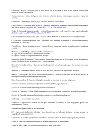 Contrapino - pequena cavilha de ferro; de duas pernas, que se atravessa na ponta de um eixo ou parafuso para
manter no lugar porcas e arruelas.

Contraventamento - sistema de ligação entre elementos principais de uma estrutura para aumentar a rigidez do
conjunto.

Contraventos - elemento que interliga peças estruturais das torres dos elevadores.

Corda Perimétrica – corda que passa através de cada malha nas bordas de uma rede e que determina as dimensões de
uma rede de segurança. (Incluído pela Portaria SIT n.º 157, de 10 de abril de 2006)

Cordas de Sustentação ou de Amarração – cordas utilizadas para atar a corda perimétrica a um suporte adequado.
(Incluído pela Portaria SIT n.º 157, de 10 de abril de 2006)

CPN - Comitê Permanente Nacional sobre Condições e Meio Ambiente do Trabalho na Indústria da Construção.

CPR - Comitê Permanente Regional sobre Condições e Meio Ambiente do Trabalho na Indústria da Construção
(Unidade(s) da Federação).

Cutelo Divisor - lâmina de aço que compõe o conjunto de serra circular que mantém separadas as partes serradas da
madeira.

Desmonte de Rocha a Fogo - retirada de rochas com explosivos:
a) Fogo - detonação de explosivo para efetuar o desmonte;
b) Fogacho - detonação complementar ao fogo principal.

Dispositivo auxiliar de içamento - Todo e qualquer dispositivo utilizado para se elevar cargas através do gancho do
moitão. Este é posicionado, geralmente, entre o gancho e a carga.

Dispositivo Limitador de Curso - dispositivo destinado a permitir uma sobreposição segura dos montantes da escada
extensível.

Desmonte de Rocha a Frio - retirada manual de rocha dos locais com auxílio de equipamento mecânico.

Doenças Ocupacionais - são aquelas decorrentes de exposição a substâncias ou condições perigosas inerentes a
processos e atividades profissionais ou ocupacionais.

Dutos Transportadores de Concreto - tubulações destinadas ao transporte de concreto sob pressão.

Elementos Estruturais - elementos componentes de estrutura (pilares, vigas, lages, etc.).

Elevador de Materiais - cabine para transporte vertical de materiais.

Elevador de Passageiros - cabine fechada para transporte vertical de pessoas, com sistema de comando automático.

Elevador de Caçamba - caixa metálica utilizada no transporte vertical de material a granel.

Em Balanço - sem apoio além da prumada.

Empurrador - dispositivo de madeira utilizado pelo trabalhador na operação de corte de pequenos pedaços de
madeira na serra circular.

Engastamento - fixação rígida da peça à estrutura.

EPI - Equipamento de Proteção Individual - todo dispositivo de uso individual destinado a proteger a saúde e a
integridade física do trabalhador.

Equipamento de Guindar - equipamentos utilizados no transporte vertical de materiais (grua, guincho, guindaste).

Escada de Abrir - escada de mão constituída de duas peças articuladas na parte superior.

Escada de Mão - escada com montantes interligados por peças transversais.
 