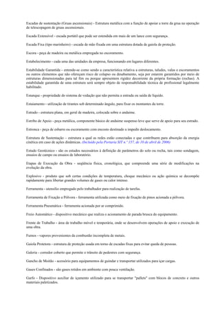 Escadas de sustentação (Gruas ascensionais) - Estrutura metálica com a função de apoiar a torre da grua na operação
de telescopagem de gruas ascensionais.

Escada Extensível - escada portátil que pode ser estendida em mais de um lance com segurança.

Escada Fixa (tipo marinheiro) - escada de mão fixada em uma estrutura dotada de gaiola de proteção.

Escora - peça de madeira ou metálica empregada no escoramento.

Estabelecimento - cada uma das unidades da empresa, funcionando em lugares diferentes.

Estabilidade Garantida - entende-se como sendo a característica relativa a estruturas, taludes, valas e escoramentos
ou outros elementos que não ofereçam risco de colapso ou desabamento, seja por estarem garantidos por meio de
estruturas dimensionadas para tal fim ou porque apresentem rigidez decorrente da própria formação (rochas). A
estabilidade garantida de uma estrutura será sempre objeto de responsabilidade técnica de profissional legalmente
habilitado.

Estanque - propriedade do sistema de vedação que não permita a entrada ou saída de líquido.

Estaiamento - utilização de tirantes sob determinado ângulo, para fixar os montantes da torre.

Estrado - estrutura plana, em geral de madeira, colocada sobre o andaime.

Estribo de Apoio - peça metálica, componente básico de andaime suspenso leve que serve de apoio para seu estrado.

Estronca - peça de esbarro ou escoramento com encosto destinado a impedir deslocamento.

Estrutura de Sustentação – estrutura a qual as redes estão conectadas e que contribuem para absorção da energia
cinética em caso de ações dinâmicas. (Incluído pela Portaria SIT n.º 157, de 10 de abril de 2006)

Estudo Geotécnico - são os estudos necessários à definição de parâmetros do solo ou rocha, tais como sondagem,
ensaios de campo ou ensaios de laboratório.

Etapas de Execução da Obra - seqüência física, cronológica, que compreende uma série de modificações na
evolução da obra.

Explosivo - produto que sob certas condições de temperatura, choque mecânico ou ação química se decompõe
rapidamente para libertar grandes volumes de gases ou calor intenso.

Ferramenta - utensílio empregado pelo trabalhador para realização de tarefas.

Ferramenta de Fixação a Pólvora - ferramenta utilizada como meio de fixação de pinos acionada a pólvora.

Ferramenta Pneumática - ferramenta acionada por ar comprimido.

Freio Automático - dispositivo mecânico que realiza o acionamento de parada brusca do equipamento.

Frente de Trabalho - área de trabalho móvel e temporária, onde se desenvolvem operações de apoio e execução de
uma obra.

Fumos - vapores provenientes da combustão incompleta de metais.

Gaiola Protetora - estrutura de proteção usada em torno de escadas fixas para evitar queda de pessoas.

Galeria - corredor coberto que permite o trânsito de pedestres com segurança.

Gancho de Moitão - acessório para equipamentos de guindar e transportar utilizados para içar cargas.

Gases Confinados - são gases retidos em ambiente com pouca ventilação.

Garfo - Dispositivo auxiliar de içamento utilizado para se transportar "pallets" com blocos de concreto e outros
materiais paletizados.
 