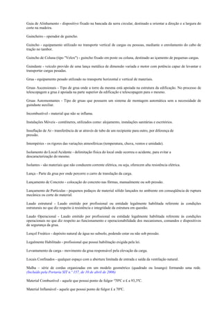 Guia de Alinhamento - dispositivo fixado na bancada da serra circular, destinado a orientar a direção e a largura do
corte na madeira.

Guincheiro - operador de guincho.

Guincho - equipamento utilizado no transporte vertical de cargas ou pessoas, mediante o enrolamento do cabo de
tração no tambor.

Guincho de Coluna (tipo "Velox") - guincho fixado em poste ou coluna, destinado ao içamento de pequenas cargas.

Guindaste - veículo provido de uma lança metálica de dimensão variada e motor com potência capaz de levantar e
transportar cargas pesadas.

Grua - equipamento pesado utilizado no transporte horizontal e vertical de materiais.

Gruas Ascensionais - Tipo de grua onde a torre da mesma está apoiada na estrutura da edificação. No processo de
telescopagem a grua é apoiada na parte superior da edificação e telescopagem para o mesmo.

Gruas Automontantes - Tipo de gruas que possuem um sistema de montagem automática sem a necessidade de
guindaste auxiliar.

Incombustível - material que não se inflama.

Instalações Móveis - contêineres, utilizados como: alojamento, instalações sanitárias e escritórios.

Insuflação de Ar - transferência de ar através de tubo de um recipiente para outro, por diferença de
pressão.

Intempéries - os rigores das variações atmosféricas (temperatura, chuva, ventos e umidade).

Isolamento do Local/Acidente - delimitação física do local onde ocorreu o acidente, para evitar a
descaracterização do mesmo.

Isolantes - são materiais que não conduzem corrente elétrica, ou seja, oferecem alta resistência elétrica.

Lança - Parte da grua por onde percorre o carro de translação da carga.

Lançamento de Concreto - colocação do concreto nas fôrmas, manualmente ou sob pressão.

Lançamento de Partículas - pequenos pedaços de material sólido lançados no ambiente em conseqüência de ruptura
mecânica ou corte do material.

Laudo estrutural - Laudo emitido por profissional ou entidade legalmente habilitada referente às condições
estruturais no que diz respeito à resistência e integridade da estrutura em questão.

Laudo Operacional - Laudo emitido por profissional ou entidade legalmente habilitada referente às condições
operacionais no que diz respeito ao funcionamento e operacionabilidade dos mecanismos, comandos e dispositivos
de segurança da grua.

Lençol Freático - depósito natural de água no subsolo, podendo estar ou não sob pressão.

Legalmente Habilitado - profissional que possui habilitação exigida pela lei.

Levantamento da carga - movimento da grua responsável pela elevação da carga.

Locais Confinados - qualquer espaço com a abertura limitada de entrada e saída da ventilação natural.

Malha – série de cordas organizadas em um modelo geométrico (quadrado ou losango) formando uma rede.
(Incluído pela Portaria SIT n.º 157, de 10 de abril de 2006)

Material Combustível - aquele que possui ponto de fulgor ³70ºC e £ a 93,3ºC.

Material Inflamável - aquele que possui ponto de fulgor £ a 70ºC.
 
