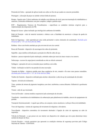 Protensão de Cabos - operação de aplicar tensão nos cabos ou fios de aço usados no concreto protendido.

Prumagem - colocação de peças no sentido vertical (linha de prumo).

Rampa - ligação entre 2 (dois) ambientes de trabalho com diferença de nível, para movimentação de trabalhadores e
materiais, construída solidamente com piso completo, rodapé e guarda-corpo.

RTP - Regulamentos Técnicos de Procedimentos - especificam as condições mínimas exigíveis para a
implementação das disposições da NR.

Rampa de Acesso - plano inclinado que interliga dois ambientes de trabalho.

Rede de Proteção - rede de material resistente e elástico com a finalidade de amortecer o choque da queda do
trabalhador.

Rede de Segurança – rede suportada por uma corda perimetral e outros elementos de sustentação. (Incluído pela
Portaria SIT n.º 157, de 10 de abril de 2006)

Roldana - disco com borda canelada que gira em torno de um eixo central.

Rosca de Protensão - dispositivo de ancoragem dos cabos de protensão.

Sapatilha - peça metálica utilizada para a proteção do olhal de cabos de aço.

Sinaleiro - pessoa responsável pela sinalização, emitindo ordens por meio de sinais visuais e/ou sonoros.

Sobrecarga - excesso de carga (peso) considerada ou não no cálculo estrutural.

Soldagem - operações de unir ou remendar peças metálicas com solda.

Talude - inclinação ou declive nas paredes de uma escavação.

Tamanho da Malha – distância medida entre duas seqüências de nós, estando o fio entre estes pontos estendidos.
(Incluído pela Portaria SIT n.º 157, de 10 de abril de 2006)

Tambor do Guincho - dispositivo utilizado para enrolar e desenrolar o cabo de aço de sustentação do elevador.

Tapume - divisória de isolamento.

Tinta - produto de mistura de pigmento inorgânico com tíner, terebintina e outros diluentes. Inflamável e geralmente
tóxica.

Tirante - cabo de aço tracionado.

Torre de Elevador - sistema metálico responsável pela sustentação do elevador.

Transbordo - transferência de trabalhadores de embarcação para plataforma de trabalho, através de equipamento de
guindar.

Transporte Semimecanizado - é aquele que utiliza, em conjunto, meios mecânicos e esforços físicos do trabalhador.

Trava de Segurança - sistema de segurança de travamento de máquinas e elevadores.

Trava-Queda - dispositivo automático de travamento destinado à ligação do cinto de segurança ao cabo de
segurança.

Válvula de Retenção - a que possui em seu interior um dispositivo de vedação que sirva para determinar único
sentido de direção do fluxo.

Veículo Precário - veículo automotor que apresente as condições mínimas de segurança previstas pelo Código
Nacional de Trânsito - CONTRAN.
 