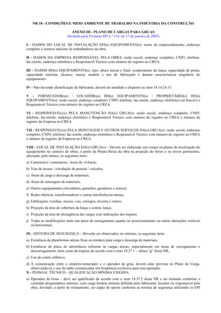 NR 18 - CONDIÇÕES E MEIO AMBIENTE DE TRABALHO NA INDÚSTRIA DA CONSTRUÇÃO
ANEXO III - PLANO DE CARGAS PARA GRUAS
(Incluído pela Portaria SIT n.º 114, de 17 de janeiro de 2005)
I - DADOS DO LOCAL DE INSTALAÇÃO DO(s) EQUIPAMENTO(s): nome do empreendimento, endereço
completo e número máximo de trabalhadores na obra.
II - DADOS DA EMPRESA RESPONSÁVEL PELA OBRA: razão social; endereço completo; CNPJ; telefone;
fac-símile, endereço eletrônico e Responsável Técnico com número do registro no CREA.
III - DADOS DO(s) EQUIPAMENTO(s): tipo; altura inicial e final; comprimento da lança; capacidade de ponta;
capacidade máxima; alcance; marca; modelo e ano de fabricação e demais características singulares do
equipamento.
IV - Não havendo identificação de fabricante, deverá ser atendido o disposto no item 18.14.24.15.
V - FORNECEDOR(es) / LOCADOR(es) DO(s) EQUIPAMENTO(s) / PROPRIETÁRIO(s) DO(s)
EQUIPAMENTO(s): razão social; endereço completo; CNPJ; telefone; fac-símile, endereço eletrônico (se houver) e
Responsável Técnico com número do registro no CREA.
VI - RESPONSÁVEL(is) PELA MANUTENÇÃO DA(s) GRUA(s): razão social; endereço completo; CNPJ;
telefone; fac-símile, endereço eletrônico e Responsável Técnico com número do registro no CREA e número de
registro da Empresa no CREA.
VII - RESPONSÁVEL(is) PELA MONTAGEM E OUTROS SERVIÇOS DA(s) GRUA(s): razão social; endereço
completo; CNPJ; telefone; fac-símile, endereço eletrônico e Responsável Técnico com número do registro no CREA
e número de registro da Empresa no CREA.
VIII - LOCAL DE INSTALAÇÃO DA(s) GRUA(s) – Deverá ser elaborado um croqui ou planta de localização do
equipamento no canteiro de obras, a partir da Planta Baixa da obra na projeção do térreo e ou níveis pertinentes,
alocando, pelo menos, os seguintes itens:
a) Canteiro(s) / containeres / áreas de vivência;
b) Vias de acesso / circulação de pessoal / veículos;
c) Áreas de carga e descarga de materiais;
d) Áreas de estocagem de materiais;
e) Outros equipamentos (elevadores, guinchos, geradores e outros);
f) Redes elétricas, transformadores e outras interferências aéreas;
g) Edificações vizinhas, recuos, vias, córregos, árvores e outros;
h) Projeção da área de cobertura da lança e contra- lança;
i) Projeção da área de abrangência das cargas com indicações dos trajetos.
j) Todas as modificações tanto nas áreas de carregamento quanto no posicionamento ou outras alterações verticais
ou horizontais.
IX - SISTEMA DE SEGURANÇA – Deverão ser observados, no mínimo, os seguintes itens:
a) Existência de plataformas aéreas fixas ou retráteis para carga e descarga de materiais;
b) Existência de placa de advertência referente às cargas aéreas, especialmente em áreas de carregamento e
descarregamento, bem como de trajetos de acordo com o item 18.27.1 – alínea “g” desta NR;
c) Uso de colete refletivo;
d) A comunicação entre o sinaleiro/amarrador e o operador de grua, deverá estar prevista no Plano de Carga,
observando-se o uso de rádio comunicador em freqüência exclusiva para esta operação.
X - PESSOAL TÉCNICO – QUALIFICAÇÃO MÍNIMA EXIGIDA:
a) Operador da Grua – deve ser qualificado de acordo com o item 18.37.5 desta NR e ser treinado conforme o
conteúdo programático mínimo, com carga horária mínima definida pelo fabricante, locador ou responsável pela
obra, devendo, a partir do treinamento, ser capaz de operar conforme as normas de segurança utilizando os EPI
 