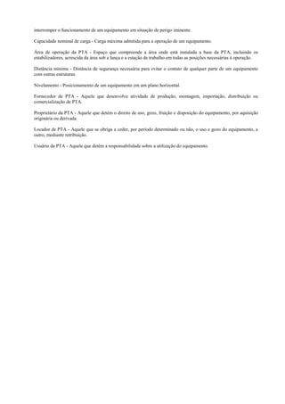 interromper o funcionamento de um equipamento em situação de perigo iminente.
Capacidade nominal de carga - Carga máxima admitida para a operação de um equipamento.
Área de operação da PTA - Espaço que compreende a área onde está instalada a base da PTA, incluindo os
estabilizadores, acrescida da área sob a lança e a estação de trabalho em todas as posições necessárias à operação.
Distância mínima - Distância de segurança necessária para evitar o contato de qualquer parte de um equipamento
com outras estruturas.
Nivelamento - Posicionamento de um equipamento em um plano horizontal.
Fornecedor de PTA - Aquele que desenvolve atividade de produção, montagem, importação, distribuição ou
comercialização de PTA.
Proprietário da PTA - Aquele que detém o direito de uso, gozo, fruição e disposição do equipamento, por aquisição
originária ou derivada.
Locador de PTA - Aquele que se obriga a ceder, por período determinado ou não, o uso e gozo do equipamento, a
outro, mediante retribuição.
Usuário da PTA - Aquele que detém a responsabilidade sobre a utilização do equipamento.
 