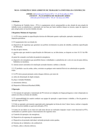 NR 18 - CONDIÇÕES E MEIO AMBIENTE DE TRABALHO NA INDÚSTRIA DA CONSTRUÇÃO
ANEXO – I (Incluído pela Portaria SIT n.º 15, de 03 de julho de 2007)
ANEXO IV – PLATAFORMAS DE TRABALHO AÉREO
(Alterado pela Portaria SIT n.º 40, de 7 de março de 2008)
1 Definição
1.1 Plataforma de Trabalho Aéreo – PTA é o equipamento móvel, autopropelido ou não, dotado de uma estação de
trabalho (cesto ou plataforma) e sustentado em sua base por haste metálica (lança) ou tesoura, capaz de erguer-se
para atingir ponto ou local de trabalho elevado.
2 Requisitos Mínimos de Segurança
2.1 A PTA deve atender às especificações técnicas do fabricante quanto a aplicação, operação, manutenção e
inspeções periódicas.
2.2 O equipamento deve ser dotado de:
a) dispositivos de segurança que garantam seu perfeito nivelamento no ponto de trabalho, conforme especificação
do fabricante;
b) alça de apoio interno;
c) guarda-corpo que atenda às especificações do fabricante ou, na falta destas, ao disposto no item 18.13.5 da NR-
18;
d) painel de comando com botão de parada de emergência;
e) dispositivo de emergência que possibilite baixar o trabalhador e a plataforma até o solo em caso de pane elétrica,
hidráulica ou mecânica;
f) sistema sonoro automático de sinalização acionado durante a subida e a descida.
2.2.1 É proibido o uso de cordas, cabos, correntes ou qualquer outro material flexível em substituição ao guarda-
corpo.
2.3 A PTA deve possuir proteção contra choques elétricos, por meio de:
a) cabos de alimentação de dupla isolação;
b) plugs e tomadas blindadas;
c) aterramento elétrico;
d) Dispositivo Diferencial Residual (DDR).
3 Operação
3.1 Os manuais de operação e manutenção da PTA devem ser redigidos em língua portuguesa e estar à disposição no
canteiro de obras ou frentes de trabalho.
3.2 É responsabilidade do usuário conduzir sua equipe de operação e supervisionar o trabalho, a fim de garantir a
operação segura da PTA.
3.3 Cabe ao operador, previamente capacitado pelo empregador na forma do item 5 deste Anexo, realizar a inspeção
diária do local de trabalho no qual será utilizada a PTA.
3.4 Antes do uso diário ou no início de cada turno devem ser realizados inspeção visual e teste funcional na PTA,
verificando-se o perfeito ajuste e funcionamento dos seguintes itens:
a) Controles de operação e de emergência;
b) Dispositivos de segurança do equipamento;
c) Dispositivos de proteção individual, incluindo proteção contra quedas;
d) Sistemas de ar, hidráulico e de combustível;
e) Painéis, cabos e chicotes elétricos;
 