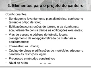 AUT186 - 2009
Condicionantes
• Sondagem e levantamento planialtimétrico: conhecer o
terreno e o tipo de solo;
• Edificações/construções do terreno e da vizinhança:
acautelamento contra danos às edificações existentes;
• Vias de acesso e códigos de trânsito locais:
planejamento da recepção/retirada de materiais e
equipamentos;
• Infra-estrutura urbana;
• Código de obras e edificações do município: adequar o
canteiro às restrições legais;
• Processos e métodos construtivos
• Nível de ruído
3. Elementos para o projeto do canteiro
 