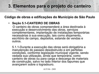 AUT186 - 2009
• Seção 5.1-CANTEIRO DE OBRAS
O canteiro de obras compreenderá a área destinada à
execução e desenvolvimento das obras, serviços
complementares, implantação de instalações temporárias
necessárias à sua execução, tais como alojamento,
escritório de campo, depósitos, estande de vendas e
outros.
5.1.1-Durante a execução das obras será obrigatória a
manutenção do passeio desobstruído e em perfeitas
condições, conforme legislação municipal vigente, sendo
vedada sua utilização, ainda que temporária, como
canteiro de obras ou para carga e descarga de materiais
de construção, salvo no lado interior dos tapumes que
avançarem sobre o logradouro.
3. Elementos para o projeto do canteiro
Código de obras e edificações do Município de São Paulo
 