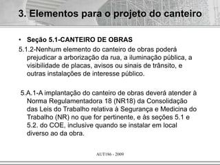 AUT186 - 2009
• Seção 5.1-CANTEIRO DE OBRAS
5.1.2-Nenhum elemento do canteiro de obras poderá
prejudicar a arborização da rua, a iluminação pública, a
visibilidade de placas, avisos ou sinais de trânsito, e
outras instalações de interesse público.
5.A.1-A implantação do canteiro de obras deverá atender à
Norma Regulamentadora 18 (NR18) da Consolidação
das Leis do Trabalho relativa à Segurança e Medicina do
Trabalho (NR) no que for pertinente, e às seções 5.1 e
5.2. do COE, inclusive quando se instalar em local
diverso ao da obra.
3. Elementos para o projeto do canteiro
 