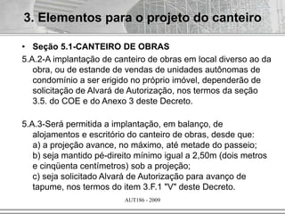 AUT186 - 2009
• Seção 5.1-CANTEIRO DE OBRAS
5.A.2-A implantação de canteiro de obras em local diverso ao da
obra, ou de estande de vendas de unidades autônomas de
condomínio a ser erigido no próprio imóvel, dependerão de
solicitação de Alvará de Autorização, nos termos da seção
3.5. do COE e do Anexo 3 deste Decreto.
5.A.3-Será permitida a implantação, em balanço, de
alojamentos e escritório do canteiro de obras, desde que:
a) a projeção avance, no máximo, até metade do passeio;
b) seja mantido pé-direito mínimo igual a 2,50m (dois metros
e cinqüenta centímetros) sob a projeção;
c) seja solicitado Alvará de Autorização para avanço de
tapume, nos termos do item 3.F.1 "V" deste Decreto.
3. Elementos para o projeto do canteiro
 
