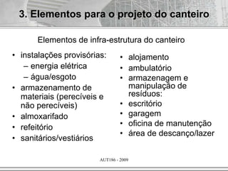 AUT186 - 2009
3. Elementos para o projeto do canteiro
Elementos de infra-estrutura do canteiro
• instalações provisórias:
– energia elétrica
– água/esgoto
• armazenamento de
materiais (perecíveis e
não perecíveis)
• almoxarifado
• refeitório
• sanitários/vestiários
• alojamento
• ambulatório
• armazenagem e
manipulação de
resíduos:
• escritório
• garagem
• oficina de manutenção
• área de descanço/lazer
 