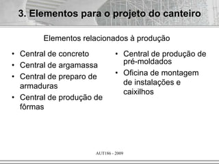 AUT186 - 2009
3. Elementos para o projeto do canteiro
Elementos relacionados à produção
• Central de concreto
• Central de argamassa
• Central de preparo de
armaduras
• Central de produção de
fôrmas
• Central de produção de
pré-moldados
• Oficina de montagem
de instalações e
caixilhos
 