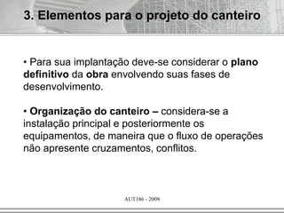 AUT186 - 2009
3. Elementos para o projeto do canteiro
• Para sua implantação deve-se considerar o plano
definitivo da obra envolvendo suas fases de
desenvolvimento.
• Organização do canteiro – considera-se a
instalação principal e posteriormente os
equipamentos, de maneira que o fluxo de operações
não apresente cruzamentos, conflitos.
 