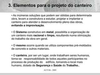 AUT186 - 2009
• As inúmeras soluções que podem ser obtidas para determinada
obra, levam a construtora a estudar, projetar e implantar o
canteiro para atender o desenvolvimento pleno das obras,
evitando a improvisação.
• O Sistema construtivo em metal, possibilita a organização de
um canteiro mais racional e limpo, resultando numa otimização
do trabalho da obra em geral.
• O mesmo ocorre quando se utiliza componentes pré-moldados
de concreto e outros materiais.
• O canteiro, por ser um lugar, onde trabalham seres humanos,
torna-se responsabilidade de todos aqueles participantes no
processo de produção do edifício, tornando-o local mais
humano, dotado de Segurança e Saúde do Trabalho..
3. Elementos para o projeto do canteiro
 