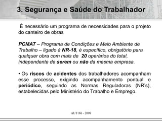 AUT186 - 2009
3. Segurança e Saúde do Trabalhador
É necessário um programa de necessidades para o projeto
do canteiro de obras
PCMAT – Programa de Condições e Meio Ambiente de
Trabalho – ligado à NR-18, é específico, obrigatório para
qualquer obra com mais de 20 operários do total,
independente de serem ou não da mesma empresa.
• Os riscos de acidentes dos trabalhadores acompanham
esse processo, exigindo acompanhamento pontual e
periódico, seguindo as Normas Reguladoras (NR’s),
estabelecidas pelo Ministério do Trabalho e Emprego.
 