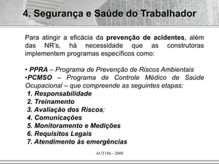 AUT186 - 2009
4. Segurança e Saúde do Trabalhador
Para atingir a eficácia da prevenção de acidentes, além
das NR’s, há necessidade que as construtoras
implementem programas específicos como:
• PPRA – Programa de Prevenção de Riscos Ambientais
•PCMSO – Programa de Controle Médico de Saúde
Ocupacional – que compreende as seguintes etapas:
1. Responsabilidade
2. Treinamento
3. Avaliação dos Riscos;
4. Comunicações
5. Monitoramento e Medições
6. Requisitos Legais
7. Atendimento às emergências
 