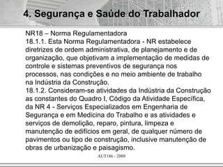AUT186 - 2009
4. Segurança e Saúde do Trabalhador
NR18 – Norma Regulamentadora
18.1.1. Esta Norma Regulamentadora - NR estabelece
diretrizes de ordem administrativa, de planejamento e de
organização, que objetivam a implementação de medidas de
controle e sistemas preventivos de segurança nos
processos, nas condições e no meio ambiente de trabalho
na Indústria da Construção.
18.1.2. Consideram-se atividades da Indústria da Construção
as constantes do Quadro I, Código da Atividade Específica,
da NR 4 - Serviços Especializados em Engenharia de
Segurança e em Medicina do Trabalho e as atividades e
serviços de demolição, reparo, pintura, limpeza e
manutenção de edifícios em geral, de qualquer número de
pavimentos ou tipo de construção, inclusive manutenção de
obras de urbanização e paisagismo.
 