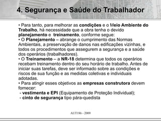 AUT186 - 2009
4. Segurança e Saúde do Trabalhador
• Para tanto, para melhorar as condições e o Meio Ambiente do
Trabalho, há necessidade que a obra tenha o devido
planejamento e treinamento, conforme segue:
• O Planejamento – abrange o cumprimento das Normas
Ambientais, a preservação de danos nas edificações vizinhas, e
todos os procedimentos que assegurem a segurança e a saúde
dos operários (trabalhadores).
• O Treinamento – a NR-18 determina que todos os operários
recebam treinamento dentro do seu horário de trabalho. Antes de
iniciar suas tarefas, deve ser informado sobre as condições e
riscos de sua função e as medidas coletivas e individuais
adotadas.
• Para atingir esses objetivos as empresas construtora devem
fornecer:
- vestimenta e EPI (Equipamento de Proteção Individual);
- cinto de segurança tipo pára-quedista
 