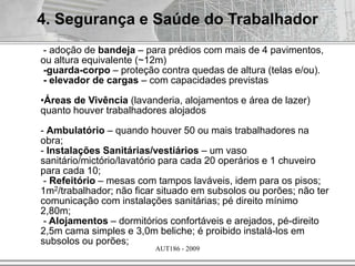 AUT186 - 2009
4. Segurança e Saúde do Trabalhador
- adoção de bandeja – para prédios com mais de 4 pavimentos,
ou altura equivalente (~12m)
-guarda-corpo – proteção contra quedas de altura (telas e/ou).
- elevador de cargas – com capacidades previstas
•Áreas de Vivência (lavanderia, alojamentos e área de lazer)
quanto houver trabalhadores alojados
- Ambulatório – quando houver 50 ou mais trabalhadores na
obra;
- Instalações Sanitárias/vestiários – um vaso
sanitário/mictório/lavatório para cada 20 operários e 1 chuveiro
para cada 10;
- Refeitório – mesas com tampos laváveis, idem para os pisos;
1m2/trabalhador; não ficar situado em subsolos ou porões; não ter
comunicação com instalações sanitárias; pé direito mínimo
2,80m;
- Alojamentos – dormitórios confortáveis e arejados, pé-direito
2,5m cama simples e 3,0m beliche; é proibido instalá-los em
subsolos ou porões;
 
