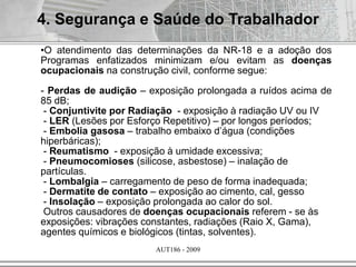 AUT186 - 2009
4. Segurança e Saúde do Trabalhador
•O atendimento das determinações da NR-18 e a adoção dos
Programas enfatizados minimizam e/ou evitam as doenças
ocupacionais na construção civil, conforme segue:
- Perdas de audição – exposição prolongada a ruídos acima de
85 dB;
- Conjuntivite por Radiação - exposição à radiação UV ou IV
- LER (Lesões por Esforço Repetitivo) – por longos períodos;
- Embolia gasosa – trabalho embaixo d’água (condições
hiperbáricas);
- Reumatismo - exposição à umidade excessiva;
- Pneumocomioses (silicose, asbestose) – inalação de
partículas.
- Lombalgia – carregamento de peso de forma inadequada;
- Dermatite de contato – exposição ao cimento, cal, gesso
- Insolação – exposição prolongada ao calor do sol.
Outros causadores de doenças ocupacionais referem - se às
exposições: vibrações constantes, radiações (Raio X, Gama),
agentes químicos e biológicos (tintas, solventes).
 