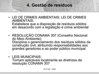 AUT186 - 2009
• LEI DE CRIMES AMBIENTAIS: LEI DE CRIMES
AMBIENTAIS:
Estabelece que a disposição de resíduos sólidos
em desacordo com a legislação é crime ambiental
• RESOLUÇÃO CONAMA 307 (Conselho Nacional
do Meio Ambiente):
Disciplina o gerenciamento dos resíduos sólidos da
construção civil, atribuindo responsabilidades aos
grandes geradores e ao poder público municipal
• LEIS MUNICIPAIS:
Tornam aplicáveis localmente as diretrizes da
resolução CONAMA 307
4. Gestão de resíduos
 
