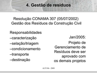 AUT186 - 2009
Jan/2005:
Projeto de
Gerenciamento de
Resíduos deve ser
aprovado com
os demais projetos
Responsabilidades
–caracterização
–selação/triagem
–condicionamento
–transporte
–destinação
Resolução CONAMA 307 (05/07/2002)
Gestão dos Resíduos da Construção Civil
4. Gestão de resíduos
 