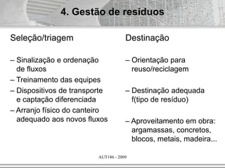 AUT186 - 2009
4. Gestão de resíduos
Seleção/triagem
– Sinalização e ordenação
de fluxos
– Treinamento das equipes
– Dispositivos de transporte
e captação diferenciada
– Arranjo físico do canteiro
adequado aos novos fluxos
Destinação
– Orientação para
reuso/reciclagem
– Destinação adequada
f(tipo de resíduo)
– Aproveitamento em obra:
argamassas, concretos,
blocos, metais, madeira...
 