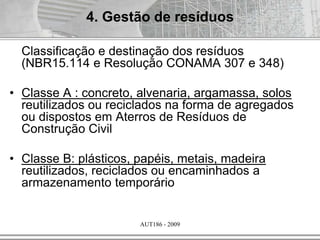 AUT186 - 2009
Classificação e destinação dos resíduos
(NBR15.114 e Resolução CONAMA 307 e 348)
• Classe A : concreto, alvenaria, argamassa, solos
reutilizados ou reciclados na forma de agregados
ou dispostos em Aterros de Resíduos de
Construção Civil
• Classe B: plásticos, papéis, metais, madeira
reutilizados, reciclados ou encaminhados a
armazenamento temporário
4. Gestão de resíduos
 