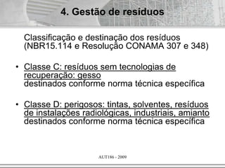AUT186 - 2009
Classificação e destinação dos resíduos
(NBR15.114 e Resolução CONAMA 307 e 348)
• Classe C: resíduos sem tecnologias de
recuperação: gesso
destinados conforme norma técnica específica
• Classe D: perigosos: tintas, solventes, resíduos
de instalações radiológicas, industriais, amianto
destinados conforme norma técnica específica
4. Gestão de resíduos
 