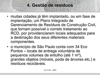 AUT186 - 2009
• muitas cidades já têm implantado, ou em fase de
implantação, um Plano Integrado de
Gerenciamento de Resíduos de Construção Civil,
que tornam possível o correto tratamento ao
RCD, por providenciarem locais adequados para
a destinação dos seus diferentes materiais
componentes.
• o município de São Paulo conta com 34 Eco
Pontos – locais de entrega voluntária de
pequenos volumes de entulho (até 1 m³),
grandes objetos (móveis, poda de árvores etc.) e
resíduos recicláveis.
4. Gestão de resíduos
 
