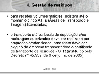 AUT186 - 2009
• para receber volumes maiores, existem até o
momento cinco ATTs (Áreas de Transbordo e
Triagem) licenciadas;
• o transporte até os locais de deposição e/ou
reciclagem autorizados deve ser realizado por
empresas credenciadas, para tanto deve ser
exigido da empresa transportadora o certificado
de transporte de resíduos - CTR (instituído pelo
Decreto nº 45.959, de 6 de junho de 2005)
4. Gestão de resíduos
 