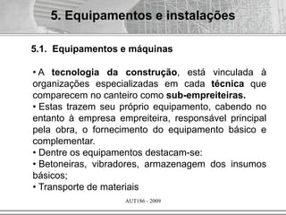 AUT186 - 2009
5. Equipamentos e instalações
• A tecnologia da construção, está vinculada à
organizações especializadas em cada técnica que
comparecem no canteiro como sub-empreiteiras.
• Estas trazem seu próprio equipamento, cabendo no
entanto à empresa empreiteira, responsável principal
pela obra, o fornecimento do equipamento básico e
complementar.
• Dentre os equipamentos destacam-se:
• Betoneiras, vibradores, armazenagem dos insumos
básicos;
• Transporte de materiais
5.1. Equipamentos e máquinas
 
