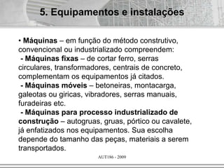 AUT186 - 2009
• Máquinas – em função do método construtivo,
convencional ou industrializado compreendem:
- Máquinas fixas – de cortar ferro, serras
circulares, transformadores, centrais de concreto,
complementam os equipamentos já citados.
- Máquinas móveis – betoneiras, montacarga,
galeotas ou giricas, vibradores, serras manuais,
furadeiras etc.
- Máquinas para processo industrializado de
construção – autogruas, gruas, pórtico ou cavalete,
já enfatizados nos equipamentos. Sua escolha
depende do tamanho das peças, materiais a serem
transportados.
5. Equipamentos e instalações
 