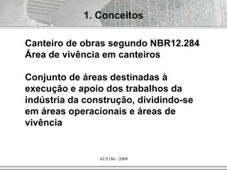 AUT186 - 2009
Canteiro de obras segundo NBR12.284
Área de vivência em canteiros
Conjunto de áreas destinadas à
execução e apoio dos trabalhos da
indústria da construção, dividindo-se
em áreas operacionais e áreas de
vivência
1. Conceitos
 