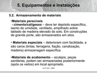 AUT186 - 2009
5.2. Armazenamento de materiais
•Materiais perecíveis
- cimento/cal/gesso – deve ter depósito específico,
isento de umidade, ventilado, empilhado sobre
tablado de madeira elevado do solo. Em construções
de grande porte, são armazenados em silos.
• Materiais especiais – deterioram com facilidade, e
são caros (tintas, ferragens, fiação, canalização,
madeira) armazenagem específica
•Materiais de acabamento – azulejos, peças
sanitárias, podem ser armazenadas posteriormente
(após os vedos) em local apropriado.
5. Equipamentos e instalações
 