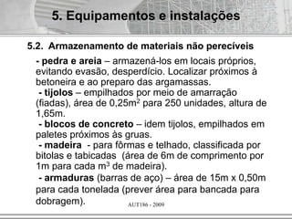 AUT186 - 2009
- pedra e areia – armazená-los em locais próprios,
evitando evasão, desperdício. Localizar próximos à
betoneira e ao preparo das argamassas.
- tijolos – empilhados por meio de amarração
(fiadas), área de 0,25m2 para 250 unidades, altura de
1,65m.
- blocos de concreto – idem tijolos, empilhados em
paletes próximos às gruas.
- madeira - para fôrmas e telhado, classificada por
bitolas e tabicadas (área de 6m de comprimento por
1m para cada m3 de madeira).
- armaduras (barras de aço) – área de 15m x 0,50m
para cada tonelada (prever área para bancada para
dobragem).
5. Equipamentos e instalações
5.2. Armazenamento de materiais não perecíveis
 