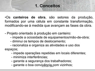 AUT186 - 2009
1. Conceitos
•Os canteiros de obra, são setores da produção,
formados por uma célula em constante transformação,
modificando-se à medida que avançam as fases da obra.
- Projeto orientado à produção em canteiro:
- impede a ociosidade de equipamentos/mão-de-obra;
- diminui os tempos de deslocamento;
- racionaliza e organiza as atividades e uso dos
espaços;
- impede operações repetidas em locais diferentes;
- minimiza interferências;
- garante a segurança dos trabalhadores;
- garante o boa convivência com vizinhos;
 