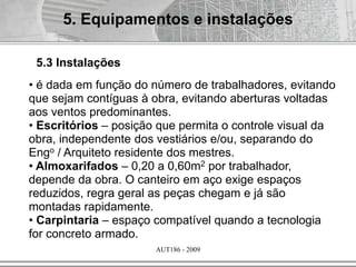 AUT186 - 2009
• é dada em função do número de trabalhadores, evitando
que sejam contíguas à obra, evitando aberturas voltadas
aos ventos predominantes.
• Escritórios – posição que permita o controle visual da
obra, independente dos vestiários e/ou, separando do
Engo / Arquiteto residente dos mestres.
• Almoxarifados – 0,20 a 0,60m2 por trabalhador,
depende da obra. O canteiro em aço exige espaços
reduzidos, regra geral as peças chegam e já são
montadas rapidamente.
• Carpintaria – espaço compatível quando a tecnologia
for concreto armado.
5. Equipamentos e instalações
5.3 Instalações
 