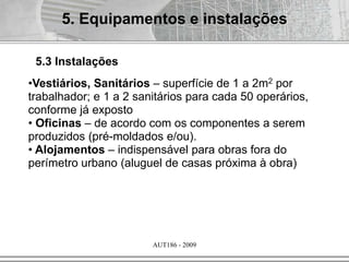 AUT186 - 2009
•Vestiários, Sanitários – superfície de 1 a 2m2 por
trabalhador; e 1 a 2 sanitários para cada 50 operários,
conforme já exposto
• Oficinas – de acordo com os componentes a serem
produzidos (pré-moldados e/ou).
• Alojamentos – indispensável para obras fora do
perímetro urbano (aluguel de casas próxima à obra)
5. Equipamentos e instalações
5.3 Instalações
 