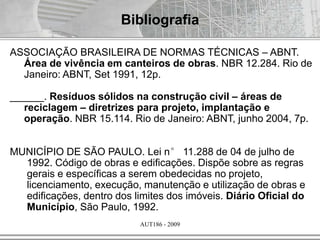 AUT186 - 2009
Bibliografia
ASSOCIAÇÃO BRASILEIRA DE NORMAS TÉCNICAS – ABNT.
Área de vivência em canteiros de obras. NBR 12.284. Rio de
Janeiro: ABNT, Set 1991, 12p.
______. Resíduos sólidos na construção civil – áreas de
reciclagem – diretrizes para projeto, implantação e
operação. NBR 15.114. Rio de Janeiro: ABNT, junho 2004, 7p.
MUNICÍPIO DE SÃO PAULO. Lei n° 11.288 de 04 de julho de
1992. Código de obras e edificações. Dispõe sobre as regras
gerais e específicas a serem obedecidas no projeto,
licenciamento, execução, manutenção e utilização de obras e
edificações, dentro dos limites dos imóveis. Diário Oficial do
Município, São Paulo, 1992.
 