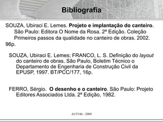 AUT186 - 2009
Bibliografia
SOUZA, Ubiraci E. Lemes. Projeto e implantação do canteiro.
São Paulo: Editora O Nome da Rosa. 2ª Edição. Coleção
Primeiros passos da qualidade no canteiro de obras. 2002.
96p.
SOUZA, Ubiraci E. Lemes; FRANCO, L. S. Definição do layout
do canteiro de obras. São Paulo, Boletim Técnico o
Departamento de Engenharia de Construção Civil da
EPUSP, 1997. BT/PCC/177, 16p.
FERRO, Sérgio. O desenho e o canteiro. São Paulo: Projeto
Editores Associados Ltda. 2ª Edição, 1982.
 