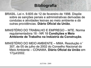 AUT186 - 2009
Bibliografia
BRASIL. Lei n. 9.605 de 12 de fevereiro de 1998. Dispõe
sobre as sanções penais e administrativas derivadas de
condutas e atividades lesivas ao meio ambiente e dá
outras providências. Diário Oficial da União.
MINISTÉRIO DO TRABALHO E EMPREGO – MTE. Norma
regulamentadora 18 - NR 18 Condições e Meio
Ambiente de Trabalho na Indústria da Construção.
MINISTÉRIO DO MEIO AMBIENTE – MMA. Resolução n°
307, de 05 de julho de 2002 do Conselho Nacional do
Meio Ambiente – CONAMA. Diário Oficial da União em
17/jul/2002.
 