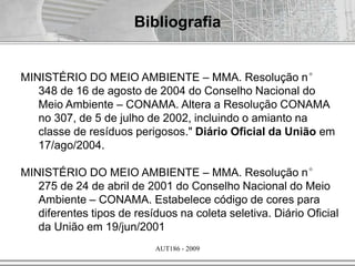 AUT186 - 2009
Bibliografia
MINISTÉRIO DO MEIO AMBIENTE – MMA. Resolução n°
348 de 16 de agosto de 2004 do Conselho Nacional do
Meio Ambiente – CONAMA. Altera a Resolução CONAMA
no 307, de 5 de julho de 2002, incluindo o amianto na
classe de resíduos perigosos." Diário Oficial da União em
17/ago/2004.
MINISTÉRIO DO MEIO AMBIENTE – MMA. Resolução n°
275 de 24 de abril de 2001 do Conselho Nacional do Meio
Ambiente – CONAMA. Estabelece código de cores para
diferentes tipos de resíduos na coleta seletiva. Diário Oficial
da União em 19/jun/2001
 