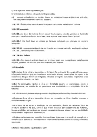 Este texto não substitui o publicado no DOU
k) ficar adjacente ao local para refeições;
l) ter instalações elétricas adequadamente protegidas;
m) quando utilizado GLP, os botijões devem ser instalados fora do ambiente de utilização,
em área permanentemente ventilada e coberta.
18.4.2.12.2 É obrigatório o uso de aventais e gorros para os que trabalham na cozinha.
18.4.2.13 Lavanderia
18.4.2.13.1 As áreas de vivência devem possuir local próprio, coberto, ventilado e iluminado
para que o trabalhador alojado possa lavar, secar e passar suas roupas de uso pessoal.
18.4.2.13.2 Este local deve ser dotado de tanques individuais ou coletivos em número
adequado.
18.4.2.13.3 A empresa poderá contratar serviços de terceiros para atender ao disposto no item
18.4.2.13.1, sem ônus para o trabalhador.
18.4.2.14 Área de lazer
18.4.2.14.1 Nas áreas de vivência devem ser previstos locais para recreação dos trabalhadores
alojados, podendo ser utilizado o local de refeições para este fim.
18.5 Demolição
18.5.1 Antes de se iniciar a demolição, as linhas de fornecimento de energia elétrica, água,
inflamáveis líquidos e gasosos liquefeitos, substâncias tóxicas, canalizações de esgoto e de
escoamento de água devem ser desligadas, retiradas, protegidas ou isoladas, respeitando-se as
normas e determinações em vigor.
18.5.2 As construções vizinhas à obra de demolição devem ser examinadas, prévia e
periodicamente, no sentido de ser preservada sua estabilidade e a integridade física de
terceiros.
18.5.3 Toda demolição deve ser programada e dirigida por profissional legalmente habilitado.
18.5.4 Antes de se iniciar a demolição, devem ser removidos os vidros, ripados, estuques e
outros elementos frágeis.
18.5.5 Antes de se iniciar a demolição de um pavimento, devem ser fechadas todas as
aberturas existentes no piso, salvo as que forem utilizadas para escoamento de materiais,
ficando proibida a permanência de pessoas nos pavimentos que possam ter sua estabilidade
comprometida no processo de demolição.
18.5.6 As escadas devem ser mantidas desimpedidas e livres para a circulação de emergência e
somente serão demolidas à medida em que forem sendo retirados os materiais dos pavimentos
superiores.
 