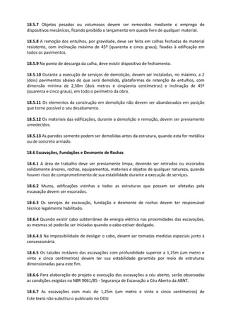 Este texto não substitui o publicado no DOU
18.5.7 Objetos pesados ou volumosos devem ser removidos mediante o emprego de
dispositivos mecânicos, ficando proibido o lançamento em queda livre de qualquer material.
18.5.8 A remoção dos entulhos, por gravidade, deve ser feita em calhas fechadas de material
resistente, com inclinação máxima de 45º (quarenta e cinco graus), fixadas à edificação em
todos os pavimentos.
18.5.9 No ponto de descarga da calha, deve existir dispositivo de fechamento.
18.5.10 Durante a execução de serviços de demolição, devem ser instaladas, no máximo, a 2
(dois) pavimentos abaixo do que será demolido, plataformas de retenção de entulhos, com
dimensão mínima de 2,50m (dois metros e cinqüenta centímetros) e inclinação de 45º
(quarenta e cinco graus), em todo o perímetro da obra.
18.5.11 Os elementos da construção em demolição não devem ser abandonados em posição
que torne possível o seu desabamento.
18.5.12 Os materiais das edificações, durante a demolição e remoção, devem ser previamente
umedecidos.
18.5.13 As paredes somente podem ser demolidas antes da estrutura, quando esta for metálica
ou de concreto armado.
18.6 Escavações, Fundações e Desmonte de Rochas
18.6.1 A área de trabalho deve ser previamente limpa, devendo ser retirados ou escorados
solidamente árvores, rochas, equipamentos, materiais e objetos de qualquer natureza, quando
houver risco de comprometimento de sua estabilidade durante a execução de serviços.
18.6.2 Muros, edificações vizinhas e todas as estruturas que possam ser afetadas pela
escavação devem ser escorados.
18.6.3 Os serviços de escavação, fundação e desmonte de rochas devem ter responsável
técnico legalmente habilitado.
18.6.4 Quando existir cabo subterrâneo de energia elétrica nas proximidades das escavações,
as mesmas só poderão ser iniciadas quando o cabo estiver desligado.
18.6.4.1 Na impossibilidade de desligar o cabo, devem ser tomadas medidas especiais junto à
concessionária.
18.6.5 Os taludes instáveis das escavações com profundidade superior a 1,25m (um metro e
vinte e cinco centímetros) devem ter sua estabilidade garantida por meio de estruturas
dimensionadas para este fim.
18.6.6 Para elaboração do projeto e execução das escavações a céu aberto, serão observadas
as condições exigidas na NBR 9061/85 - Segurança de Escavação a Céu Aberto da ABNT.
18.6.7 As escavações com mais de 1,25m (um metro e vinte e cinco centímetros) de
 