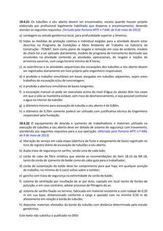 Este texto não substitui o publicado no DOU
18.6.21 Os tubulões a céu aberto devem ser encamisados, exceto quando houver projeto
elaborado por profissional legalmente habilitado que dispense o encamisamento, devendo
atender os seguintes requisitos: (Incluído pela Portaria MTE n.º 644, de 9 de maio de 2013)
a) sondagem ou estudo geotécnico local, para profundidade superior a 3metros;
b) todas as medidas de proteção coletiva e individual exigidas para a atividade devem estar
descritas no Programa de Condições e Meio Ambiente de Trabalho na Indústria da
Construção - PCMAT, bem como plano de resgate e remoção em caso de acidente, modelo
de check list a ser aplicado diariamente, modelo de programa de treinamento destinado aos
envolvidos na atividade contendo as atividades operacionais, de resgate e noções de
primeiros socorros, com carga horária mínima de 8 horas;
c) as ocorrências e as atividades sequenciais das escavações dos tubulões a céu aberto devem
ser registradas diariamente em livro próprio pelo engenheiro responsável;
d) é proibido o trabalho simultâneo em bases alargadas em tubulões adjacentes, sejam estes
trabalhos de escavação e/ou de concretagem;
e) é proibida a abertura simultânea de bases tangentes.
f) a escavação manual só pode ser executada acima do nível d'água ou abaixo dele nos casos
em que o solo se mantenha estável, sem risco de desmoronamento, e seja possível controlar
a água no interior do tubulão.
g) o diâmetro mínimo para escavação de tubulão a céu aberto é de 0,80m.
h) o diâmetro de 0,70m somente poderá ser utilizado com justificativa técnica do Engenheiro
responsável pela fundação.
18.6.22 O equipamento de descida e içamento de trabalhadores e materiais utilizado na
execução de tubulões a céu aberto deve ser dotado de sistema de segurança com travamento,
atendendo aos seguintes requisitos para a sua operação: (Alterado pela Portaria MTE n.º 644,
de 9 de maio de 2013)
a) liberação de serviço em cada etapa (abertura de fuste e alargamento de base) registrado no
livro de registro diário de escavação de tubulões a céu aberto;
b) dupla trava de segurança no sarilho, sendo uma de cada lado;
c) corda de cabo de fibra sintética que atenda as recomendações do item 18.16 da NR-18,
tanto da corda de içamento do balde como do cabo-guia para o trabalhador;
d) corda de sustentação do balde deve ter comprimento para que haja, em qualquer posição
de trabalho, no mínimo de 6 (seis) voltas sobre o tambor;
e) gancho com trava de segurança na extremidade da corda do balde;
f) sistema de ventilação por insuflação de ar por duto, captado em local isento de fontes de
poluição, e em caso contrário, adotar processo de filtragem do ar;
g) sistema de sarilho fixado no terreno, fabricado em material resistente e com rodapé de 0,20
m em sua base, dimensionado conforme a carga e apoiado com no mínimo 0,50 m de
afastamento em relação à borda do tubulão;
h) depositar materiais afastados da borda do tubulão com distância determinada pelo estudo
geotécnico;
 