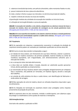 Este texto não substitui o publicado no DOU
i) cobertura translúcida tipo tenda, com película ultravioleta, sobre montantes fixados no solo;
j) possuir isolamento de área e placas de advertência;
k) isolar, sinalizar e fechar os poços nos intervalos e no término da jornada de trabalho;
l) impedir o trânsito de veículos nos locais de trabalho;
m)paralisação imediata das atividades de escavação dos tubulões no início de chuvas;
n) utilização de iluminação blindada e a prova de explosão.
18.6.23 A escavação de tubulões a céu aberto, alargamento ou abertura manual de base e
execução de taludes, deve ser precedida de sondagem ou de estudo geotécnico local.
(Revogado pela Portaria MTE n.º 644, de 9 de maio de 2013)
18.6.23.1 Em caso específico de tubulões a céu aberto e abertura de base, o estudo geotécnico
será obrigatório para profundidade superior a 3,00m (três metros). (Revogado pela Portaria
MTE n.º 644, de 9 de maio de 2013)
18.7 Carpintaria
18.7.1 As operações em máquinas e equipamentos necessários à realização da atividade de
carpintaria somente podem ser realizadas por trabalhador qualificado nos termos desta NR.
18.7.2 A serra circular deve atender às disposições a seguir:
a) ser dotada de mesa estável, com fechamento de suas faces inferiores, anterior e posterior,
construída em madeira resistente e de primeira qualidade, material metálico ou similar de
resistência equivalente, sem irregularidades, com dimensionamento suficiente para a
execução das tarefas;
b) ter a carcaça do motor aterrada eletricamente;
c) o disco deve ser mantido afiado e travado, devendo ser substituído quando apresentar
trincas, dentes quebrados ou empenamentos;
d) as transmissões de força mecânica devem estar protegidas obrigatoriamente por anteparos
fixos e resistentes, não podendo ser removidos, em hipótese alguma, durante a execução
dos trabalhos;
e) ser provida de coifa protetora do disco e cutelo divisor, com identificação do fabricante e
ainda coletor de serragem.
18.7.3 Nas operações de corte de madeira, devem ser utilizados dispositivo empurrador e guia
de alinhamento.
18.7.4 As lâmpadas de iluminação da carpintaria devem estar protegidas contra impactos
provenientes da projeção de partículas.
18.7.5 A carpintaria deve ter piso resistente, nivelado e antiderrapante, com cobertura capaz
de proteger os trabalhadores contra quedas de materiais e intempéries.
18.8 Armações de Aço
 