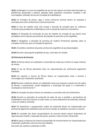 Este texto não substitui o publicado no DOU
18.8.1 A dobragem e o corte de vergalhões de aço em obra devem ser feitos sobre bancadas ou
plataformas apropriadas e estáveis, apoiadas sobre superfícies resistentes, niveladas e não
escorregadias, afastadas da área de circulação de trabalhadores.
18.8.2 As armações de pilares, vigas e outras estruturas verticais devem ser apoiadas e
escoradas para evitar tombamento e desmoronamento.
18.8.3 A área de trabalho onde está situada a bancada de armação deve ter cobertura
resistente para proteção dos trabalhadores contra a queda de materiais e intempéries.
18.8.3.1 As lâmpadas de iluminação da área de trabalho da armação de aço devem estar
protegidas contra impactos provenientes da projeção de partículas ou de vergalhões.
18.8.4 É obrigatória a colocação de pranchas de madeira firmemente apoiadas sobre as
armações nas fôrmas, para a circulação de operários.
18.8.5. É proibida a existência de pontas verticais de vergalhões de aço desprotegidas.
18.8.6 Durante a descarga de vergalhões de aço, a área deve ser isolada.
18.9 Estruturas de Concreto
18.9.1 As fôrmas devem ser projetadas e construídas de modo que resistam às cargas máximas
de serviço.
18.9.2 O uso de fôrmas deslizantes deve ser supervisionado por profissional legalmente
habilitado.
18.9.3 Os suportes e escoras de fôrmas devem ser inspecionados antes e durante a
concretagem por trabalhador qualificado.
18.9.4 Durante a desforma devem ser viabilizados meios que impeçam a queda livre de seções
de fôrmas e escoramentos, sendo obrigatórios a amarração das peças e o isolamento e
sinalização ao nível do terren.º
18.9.5 As armações de pilares devem ser estaiadas ou escoradas antes do cimbramento.
18.9.6 Durante as operações de protensão de cabos de aço, é proibida a permanência de
trabalhadores atrás dos macacos ou sobre estes, ou outros dispositivos de protensão, devendo
a área ser isolada e sinalizada.
18.9.7 Os dispositivos e equipamentos usados em protensão devem ser inspecionados por
profissional legalmente habilitado antes de serem iniciados os trabalhos e durante os mesmos.
18.9.8 As conexões dos dutos transportadores de concreto devem possuir dispositivos de
segurança para impedir a separação das partes, quando o sistema estiver sob pressão.
18.9.9 As peças e máquinas do sistema transportador de concreto devem ser inspecionadas por
trabalhador qualificado, antes do início dos trabalhos.
 