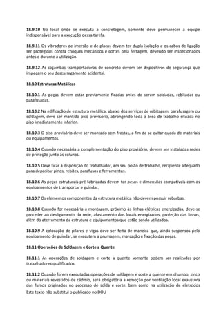 Este texto não substitui o publicado no DOU
18.9.10 No local onde se executa a concretagem, somente deve permanecer a equipe
indispensável para a execução dessa tarefa.
18.9.11 Os vibradores de imersão e de placas devem ter dupla isolação e os cabos de ligação
ser protegidos contra choques mecânicos e cortes pela ferragem, devendo ser inspecionados
antes e durante a utilização.
18.9.12 As caçambas transportadoras de concreto devem ter dispositivos de segurança que
impeçam o seu descarregamento acidental.
18.10 Estruturas Metálicas
18.10.1 As peças devem estar previamente fixadas antes de serem soldadas, rebitadas ou
parafusadas.
18.10.2 Na edificação de estrutura metálica, abaixo dos serviços de rebitagem, parafusagem ou
soldagem, deve ser mantido piso provisório, abrangendo toda a área de trabalho situada no
piso imediatamente inferior.
18.10.3 O piso provisório deve ser montado sem frestas, a fim de se evitar queda de materiais
ou equipamentos.
18.10.4 Quando necessária a complementação do piso provisório, devem ser instaladas redes
de proteção junto às colunas.
18.10.5 Deve ficar à disposição do trabalhador, em seu posto de trabalho, recipiente adequado
para depositar pinos, rebites, parafusos e ferramentas.
18.10.6 As peças estruturais pré-fabricadas devem ter pesos e dimensões compatíveis com os
equipamentos de transportar e guindar.
18.10.7 Os elementos componentes da estrutura metálica não devem possuir rebarbas.
18.10.8 Quando for necessária a montagem, próximo às linhas elétricas energizadas, deve-se
proceder ao desligamento da rede, afastamento dos locais energizados, proteção das linhas,
além do aterramento da estrutura e equipamentos que estão sendo utilizados.
18.10.9 A colocação de pilares e vigas deve ser feita de maneira que, ainda suspensos pelo
equipamento de guindar, se executem a prumagem, marcação e fixação das peças.
18.11 Operações de Soldagem e Corte a Quente
18.11.1 As operações de soldagem e corte a quente somente podem ser realizadas por
trabalhadores qualificados.
18.11.2 Quando forem executadas operações de soldagem e corte a quente em chumbo, zinco
ou materiais revestidos de cádmio, será obrigatória a remoção por ventilação local exaustora
dos fumos originados no processo de solda e corte, bem como na utilização de eletrodos
 