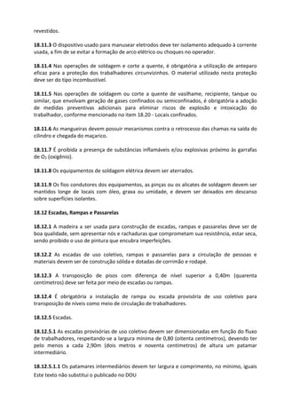 Este texto não substitui o publicado no DOU
revestidos.
18.11.3 O dispositivo usado para manusear eletrodos deve ter isolamento adequado à corrente
usada, a fim de se evitar a formação de arco elétrico ou choques no operador.
18.11.4 Nas operações de soldagem e corte a quente, é obrigatória a utilização de anteparo
eficaz para a proteção dos trabalhadores circunvizinhos. O material utilizado nesta proteção
deve ser do tipo incombustível.
18.11.5 Nas operações de soldagem ou corte a quente de vasilhame, recipiente, tanque ou
similar, que envolvam geração de gases confinados ou semiconfinados, é obrigatória a adoção
de medidas preventivas adicionais para eliminar riscos de explosão e intoxicação do
trabalhador, conforme mencionado no item 18.20 - Locais confinados.
18.11.6 As mangueiras devem possuir mecanismos contra o retrocesso das chamas na saída do
cilindro e chegada do maçarico.
18.11.7 É proibida a presença de substâncias inflamáveis e/ou explosivas próximo às garrafas
de O2 (oxigênio).
18.11.8 Os equipamentos de soldagem elétrica devem ser aterrados.
18.11.9 Os fios condutores dos equipamentos, as pinças ou os alicates de soldagem devem ser
mantidos longe de locais com óleo, graxa ou umidade, e devem ser deixados em descanso
sobre superfícies isolantes.
18.12 Escadas, Rampas e Passarelas
18.12.1 A madeira a ser usada para construção de escadas, rampas e passarelas deve ser de
boa qualidade, sem apresentar nós e rachaduras que comprometam sua resistência, estar seca,
sendo proibido o uso de pintura que encubra imperfeições.
18.12.2 As escadas de uso coletivo, rampas e passarelas para a circulação de pessoas e
materiais devem ser de construção sólida e dotadas de corrimão e rodapé.
18.12.3 A transposição de pisos com diferença de nível superior a 0,40m (quarenta
centímetros) deve ser feita por meio de escadas ou rampas.
18.12.4 É obrigatória a instalação de rampa ou escada provisória de uso coletivo para
transposição de níveis como meio de circulação de trabalhadores.
18.12.5 Escadas.
18.12.5.1 As escadas provisórias de uso coletivo devem ser dimensionadas em função do fluxo
de trabalhadores, respeitando-se a largura mínima de 0,80 (oitenta centímetros), devendo ter
pelo menos a cada 2,90m (dois metros e noventa centímetros) de altura um patamar
intermediário.
18.12.5.1.1 Os patamares intermediários devem ter largura e comprimento, no mínimo, iguais
 